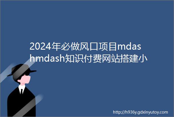 2024年必做风口项目mdashmdash知识付费网站搭建小白快速翻身实现躺赚拒绝韭菜逆风翻盘