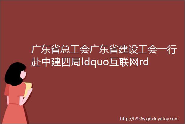 广东省总工会广东省建设工会一行赴中建四局ldquo互联网rdquo未来科技城项目开展送清凉活动